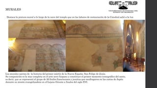 MURALES
Los murales narran de la historia del primer mártir de la Nueva España: San Felipe de Jesús.
Su composición es la mas completa en el arte novo hispano y constituye el primer momento iconográfico del santo,
es decir, que se representó al grupo de 26 frailes franciscanos y jesuitas que naufragaron en las costas de Japón
durante su misión evangelizadora en el Lejano Oriente a finales del siglo XVI.
Destaca la pintura mural a lo largo de la nave del templo que en las labores de restauración de la Catedral salió a la luz.
 
