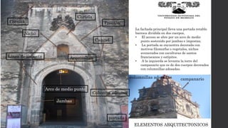 ELEMENTOS ARQUITECTONICOS
La fachada principal lleva una portada retablo
barroca dividida en dos cuerpos,
• El acceso se abre por un arco de medio
punto sostenido por jambas e impostas;
• La portada se encuentra decorada con
motivos filomorfos o vegetales, nichos
avenerados con esculturas de santos
franciscanos y estípites.
• A la izquierda se levanta la torre del
campanario que es de dos cuerpos decorados
con columnillas adosadas.
campanariocolumnillas adosadas
portada
Línea de imposta
Capitel
Cartela
Nicho
Cornisa
Columna adosasa
Arco de medio punto
Jambas
Arquivoltas
Frontón
 