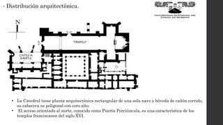 • Distribución arquitectónica.
• La Catedral tiene planta arquitectónica rectangular de una sola nave y bóveda de cañón corrido,
su cabecera es poligonal con coro alto.
• El acceso orientado al norte, conocido como Puerta Porciúncula, es una característica de los
templos franciscanos del siglo XVI.
 