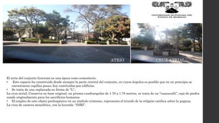 ATRIO CRUZ ATRIAL
El atrio del conjunto funcionó en una época como cementerio.
• Este espacio ha constituido desde siempre la parte central del conjunto, en cuyos ángulos es posible que en un principio se
encontraran capillas posas, hoy sustituidas por edificios.
• Se trata de una explanada en forma de “L”,.
La cruz atrial. Conserva su base original, un prisma cuadrangular de 1.70 x 1.70 metros, se trata de un “cuaxucalli”, caja de piedra
usada originalmente para los sacrificios humanos.
• El empleo de este objeto prehispánico en un símbolo cristiano, representa el triunfo de la religión católica sobre la pagana.
La cruz de cantera monolítica, con la leyenda: “INRI”.
 