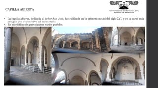 CAPILLA ABIERTA
• La capilla abierta, dedicada al señor San José, fue edificada en la primera mitad del siglo XVI, y es la parte más
antigua que se conserva del monasterio.
• En su edificación participaron varios pueblos.
 