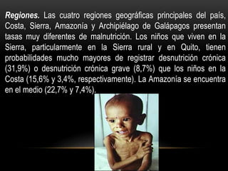 Regiones. Las cuatro regiones geográficas principales del país,
Costa, Sierra, Amazonía y Archipiélago de Galápagos presentan
tasas muy diferentes de malnutrición. Los niños que viven en la
Sierra, particularmente en la Sierra rural y en Quito, tienen
probabilidades mucho mayores de registrar desnutrición crónica
(31,9%) o desnutrición crónica grave (8,7%) que los niños en la
Costa (15,6% y 3,4%, respectivamente). La Amazonía se encuentra
en el medio (22,7% y 7,4%).
 