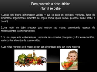 Para prevenir la desnutrición
infantil se debe :
1.Lograr una buena alimentación variada y que se base en: cereales, verduras, frutas de
temporada, leguminosas alimentos de origen animal (pollo, huevo, pescado, carne, leche o
queso).
2.Una mujer se debe preparar para cuando sea madre, acumulando reservas de
micronutrientes y alimentarse bien.
3.Si una mujer esta embarazadas : necesita tres comidas principales y dos entre-comidas,
variando los alimentos de buena calidad.
4.Los niños menores de 6 meses deben ser alimentados solo con leche materna
 