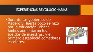 EXPERIENCIAS REVOLUCIONARIAS

• Durante los gobiernos de
Madero y Huerta poco se hizo
por la educación urbana.
Ambos aumentaron los
sueldos de maestros, y el
primero estableció comedores
escolares.

 