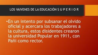 LOS VAIVENES DE LA EDUCACIÓN S U P E R I O R

•En un intento por subsanar el olvido
oficial y acercara los trabajadores a
la cultura, estos disidentes crearon
la universidad Popular en 1911, con
Pañi como rector.

 