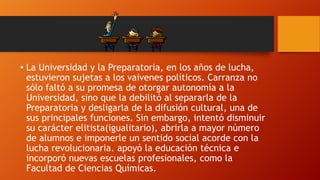 • La Universidad y la Preparatoria, en los años de lucha,
estuvieron sujetas a los vaivenes políticos. Carranza no
sólo faltó a su promesa de otorgar autonomía a la
Universidad, sino que la debilitó al separarla de la
Preparatoria y desligarla de la difusión cultural, una de
sus principales funciones. Sin embargo, intentó disminuir
su carácter elitista(igualitario), abrirla a mayor número
de alumnos e imponerle un sentido social acorde con la
lucha revolucionaria. apoyó la educación técnica e
incorporó nuevas escuelas profesionales, como la
Facultad de Ciencias Químicas.

 