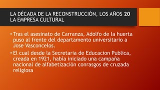 LA DÉCADA DE LA RECONSTRUCCIÓN, LOS AÑOS 20
LA EMPRESA CULTURAL

• Tras el asesinato de Carranza, Adolfo de la huerta
puso al frente del departamento universitario a
Jose Vasconcelos.
• El cual desde la Secretaria de Educacion Publica,
creada en 1921, había iniciado una campaña
nacional de alfabetización conrasgos de cruzada
religiosa

 