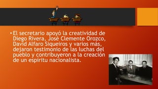 • El secretario apoyó la creatividad de
Diego Rivera, José Clemente Orozco,
David Alfaro Siqueiros y varios más,
dejaron testimonio de las luchas del
pueblo y contribuyeron a la creación
de un espíritu nacionalista.

 