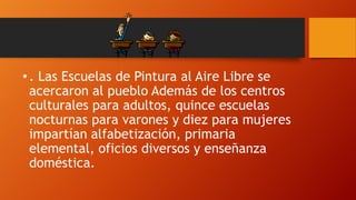• . Las Escuelas de Pintura al Aire Libre se
acercaron al pueblo Además de los centros
culturales para adultos, quince escuelas
nocturnas para varones y diez para mujeres
impartían alfabetización, primaria
elemental, oficios diversos y enseñanza
doméstica.

 