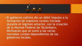 • El gobierno callista dio un débil impulso a la
formación de maestros rurales iniciada
durante el régimen anterior, con la creación
de la Normal Federal de Tacámbaro,
Michoacán que se sumó a las varias
normales rurales dependientes de los
gobiernos locales.

 