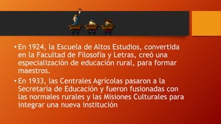 • En 1924, la Escuela de Altos Estudios, convertida
en la Facultad de Filosofía y Letras, creó una
especialización de educación rural, para formar
maestros.
• En 1933, las Centrales Agrícolas pasaron a la
Secretaría de Educación y fueron fusionadas con
las normales rurales y las Misiones Culturales para
integrar una nueva institución

 