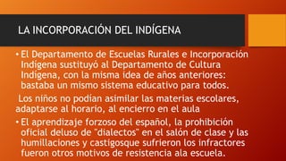 LA INCORPORACIÓN DEL INDÍGENA
• El Departamento de Escuelas Rurales e Incorporación
Indígena sustituyó al Departamento de Cultura
Indígena, con la misma idea de años anteriores:
bastaba un mismo sistema educativo para todos.
Los niños no podían asimilar las materias escolares,
adaptarse al horario, al encierro en el aula
• El aprendizaje forzoso del español, la prohibición
oficial deluso de "dialectos" en el salón de clase y las
humillaciones y castigosque sufrieron los infractores
fueron otros motivos de resistencia ala escuela.

 