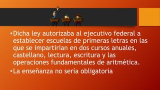 • Dicha ley autorizaba al ejecutivo federal a
establecer escuelas de primeras letras en las
que se impartirían en dos cursos anuales,
castellano, lectura, escritura y las
operaciones fundamentales de aritmética.
• La enseñanza no sería obligatoria

 