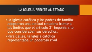 LA IGLESIA FRENTE AL ESTADO

• La Iglesia católica y los padres de familia
adoptaron una actitud retadora frente a
los límites que el artículo 3° imponía a lo
que consideraban sus derechos.
• Para Calles, la Iglesia católica
representaba un poderoso rival

 