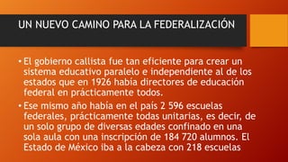 UN NUEVO CAMINO PARA LA FEDERALIZACIÓN
• El gobierno callista fue tan eficiente para crear un
sistema educativo paralelo e independiente al de los
estados que en 1926 había directores de educación
federal en prácticamente todos.
• Ese mismo año había en el país 2 596 escuelas
federales, prácticamente todas unitarias, es decir, de
un solo grupo de diversas edades confinado en una
sola aula con una inscripción de 184 720 alumnos. El
Estado de México iba a la cabeza con 218 escuelas

 
