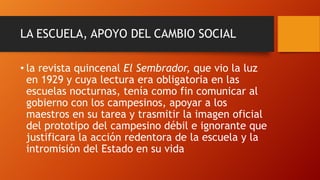 LA ESCUELA, APOYO DEL CAMBIO SOCIAL
• la revista quincenal El Sembrador, que vio la luz
en 1929 y cuya lectura era obligatoria en las
escuelas nocturnas, tenía como fin comunicar al
gobierno con los campesinos, apoyar a los
maestros en su tarea y trasmitir la imagen oficial
del prototipo del campesino débil e ignorante que
justificara la acción redentora de la escuela y la
intromisión del Estado en su vida

 