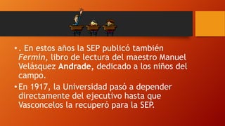 • . En estos años la SEP publicó también
Fermín, libro de lectura del maestro Manuel
Velásquez Andrade, dedicado a los niños del
campo.
• En 1917, la Universidad pasó a depender
directamente del ejecutivo hasta que
Vasconcelos la recuperó para la SEP.

 
