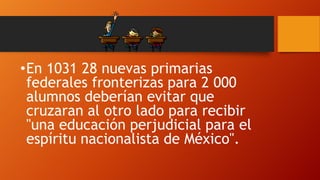 •En 1031 28 nuevas primarias
federales fronterizas para 2 000
alumnos deberían evitar que
cruzaran al otro lado para recibir
"una educación perjudicial para el
espíritu nacionalista de México".

 