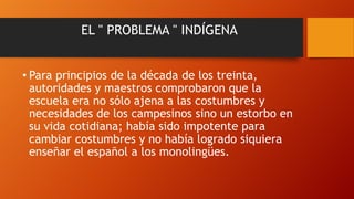 EL " PROBLEMA " INDÍGENA
• Para principios de la década de los treinta,
autoridades y maestros comprobaron que la
escuela era no sólo ajena a las costumbres y
necesidades de los campesinos sino un estorbo en
su vida cotidiana; había sido impotente para
cambiar costumbres y no había logrado siquiera
enseñar el español a los monolingües.

 
