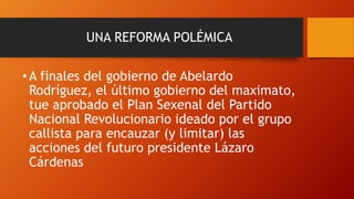 UNA REFORMA POLÉMICA

• A finales del gobierno de Abelardo
Rodríguez, el último gobierno del maximato,
tue aprobado el Plan Sexenal del Partido
Nacional Revolucionario ideado por el grupo
callista para encauzar (y limitar) las
acciones del futuro presidente Lázaro
Cárdenas

 