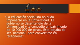 • La educación socialista no pudo
imponerse en la Universidad. El
gobierno se desentendió de la
Universidad y le concedió un patrimonio
de 10 000 000 de pesos. Esta dejaba de
ser "nacional" para convertirse en
"autónoma".

 