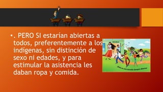 • . PERO SI estarían abiertas a
todos, preferentemente a los
indígenas, sin distinción de
sexo ni edades, y para
estimular la asistencia les
daban ropa y comida.

 