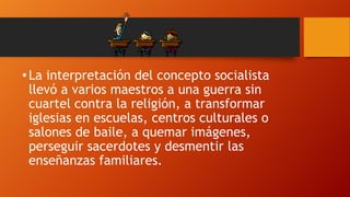 • La interpretación del concepto socialista
llevó a varios maestros a una guerra sin
cuartel contra la religión, a transformar
iglesias en escuelas, centros culturales o
salones de baile, a quemar imágenes,
perseguir sacerdotes y desmentir las
enseñanzas familiares.

 