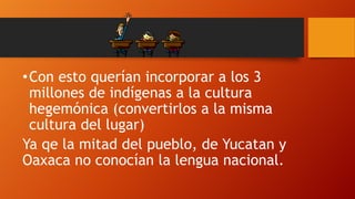 • Con esto querían incorporar a los 3
millones de indígenas a la cultura
hegemónica (convertirlos a la misma
cultura del lugar)
Ya qe la mitad del pueblo, de Yucatan y
Oaxaca no conocían la lengua nacional.

 