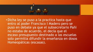 • Dicha ley se puso a la practica hasta que
entro al poder Francisco I Madero pero se
puso en debate ya que el subsecretario Pañi
no estaba de acuerdo, el decía que el
escaso presupuesto destinado a las escuelas
solo permitia difundir la enseñanza en dosos
Homeopáticas (escasas).

 