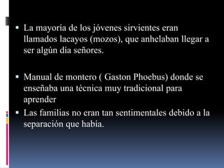  La mayoría de los jóvenes sirvientes eran
  llamados lacayos (mozos), que anhelaban llegar a
  ser algún día señores.

 Manual de montero ( Gaston Phoebus) donde se
  enseñaba una técnica muy tradicional para
  aprender
 Las familias no eran tan sentimentales debido a la
  separación que había.
 
