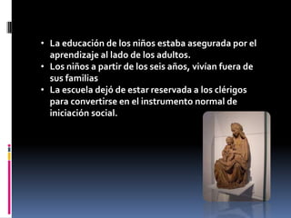 • La educación de los niños estaba asegurada por el
  aprendizaje al lado de los adultos.
• Los niños a partir de los seis años, vivían fuera de
  sus familias
• La escuela dejó de estar reservada a los clérigos
  para convertirse en el instrumento normal de
  iniciación social.
 