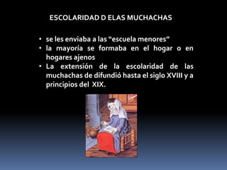 ESCOLARIDAD D ELAS MUCHACHAS

• se les enviaba a las “escuela menores”
• la mayoría se formaba en el hogar o en
  hogares ajenos
• La extensión de la escolaridad de las
  muchachas de difundió hasta el siglo XVIII y a
  principios del XIX.
 