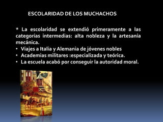 ESCOLARIDAD DE LOS MUCHACHOS

* La escolaridad se extendió primeramente a las
categorías intermedias: alta nobleza y la artesanía
mecánica.
• Viajes a Italia y Alemania de jóvenes nobles
• Academias militares :especializada y teórica.
• La escuela acabó por conseguir la autoridad moral.
 