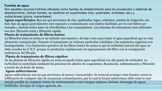 Fuentes de agua:
Son aquellos recursos hídricos utilizados como fuentes de abastecimiento para los acueductos o sistemas de
abastecimiento. Dichas fuentes, se clasifican en superficiales (ríos, quebradas, embalses, etc.) y
subterráneas (pozos, manantiales).
Aguas superficiales: Son las que provienen de ríos, quebradas, lagos, embalses, canales de irrigación, etc.
Este tipo de aguas generalmente esta expuesto a contaminarse con relativa facilidad, por lo cual deben ser
tratadas y desinfectadas antes de distribuirlas a los consumidores. Los sistemas de tratamiento mas utilizados
son dos: filtración lenta y filtración rápida.
Planta de tratamiento de filtros lentos:
La filtración lenta en arena es un método conveniente y de bajo costo para tratar el agua superficial que no este
altamente contaminada. Durante el tratamiento se retienen partículas coloidales y las sustancias orgánicas son
biodegradadas. Una limitación operativa de los filtros lentos de arena es que la turbiedad natural del agua no
debe exceder 60 U.N.T. porque se produciría rápidamente un taponamiento del filtro con la consiguiente
ineficiencia del filtrado.
Planta de tratamiento de filtros rápidos:
En las plantas de filtración rápida en arena se puede tratar agua superficial con alto grado de turbiedad. La
turbiedad es controlada mediante los procesos de adición de coagulantes, floculación, sedimentación y filtración
a través de un lecho de arena.
Aguas subterráneas:
Aguas subterráneas son las que provienen de pozos y manantiales. Es esencial proteger estas fuentes contra la
infiltración de cualquier tipo de sustancias contaminantes, por lo cual la fuente subterránea debe estar lo mas
alejada posible de cualquier fuente de contaminación como tanques sépticos, letrinas, descargas de aguas
residuales, drenajes de origen agrícola, etc.
 
