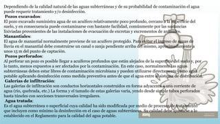 Dependiendo de la calidad natural de las aguas subterráneas y de su probabilidad de contaminación el agua
puede requerir tratamiento y/o desinfección.
Pozos excavados:
El pozo excavado suministra agua de un acuífero relativamente poco profundo, cercano a la superficie del
suelo, y en consecuencia puede contaminarse con bastante facilidad, comúnmente por las sustancias
lixiviadas provenientes de las instalaciones de evacuación de excretas y excrementos de animales.
Manantiales:
El agua de manantial normalmente proviene de un acuífero protegido. Para evitar el ingreso de aguas de
lluvia en el manantial debe construirse un canal o zanja pendiente arriba del mismo, aproximadamente a
unos 15 m del punto de captación.
Pozos perforados:
Al perforar un pozo es posible llegar a acuíferos profundos que están alejados de la superficie del suelo y, por
lo tanto, menos expuestos a ser afectados por la contaminación. En este caso, normalmente las aguas
subterráneas deben estar libres de contaminación microbiana y pueden utilizarse directamente como agua
potable aplicando desinfección como medida preventiva antes de que el agua entre al sistema de distribución.
Galerías de infiltración:
Las galerías de infiltración son conductos horizontales construidos en forma adyacente a una corriente de
agua (rio, quebrada, etc.) La forma y el tamaño de estas galerías varia, yendo desde simple tubos perforados
hasta túneles con secciones transversales irregulares.
Agua tratada:
Es el agua subterránea o superficial cuya calidad ha sido modificada por medio de procesos de tratamiento
que incluyen como mínimo la desinfección en el caso de aguas subterráneas. Su calidad debe ajustarse a lo
establecido en el Reglamento para la calidad del agua potable.
 