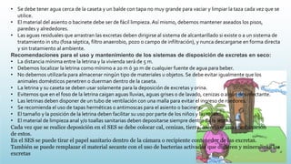 • Se debe tener agua cerca de la caseta y un balde con tapa no muy grande para vaciar y limpiar la taza cada vez que se
utilice.
• El material del asiento o bacinete debe ser de fácil limpieza.Así mismo, debemos mantener aseados los pisos,
paredes y alrededores.
• Las aguas residuales que arrastran las excretas deben dirigirse al sistema de alcantarillado si existe o a un sistema de
tratamiento in situ (fosa séptica, filtro anaerobio, pozo o campo de infiltración), y nunca descargarse en forma directa
y sin tratamiento al ambiente.
Recomendaciones para el uso y mantenimiento de los sistemas de disposición de excretas en seco:
• La distancia mínima entre la letrina y la vivienda será de 5 m.
• Debemos localizar la letrina como mínimo a 20 m ó 30 m de cualquier fuente de agua para beber.
• No debemos utilizarla para almacenar ningún tipo de materiales u objetos. Se debe evitar igualmente que los
animales domésticos penetren o duerman dentro de la caseta.
• La letrina y su caseta se deben usar solamente para la deposición de excretas y orina.
• Evitemos que en el foso de la letrina caigan aguas lluvias, aguas grises o de lavado, cenizas o algún desinfectante.
• Las letrinas deben disponer de un tubo de ventilación con una malla para evitar el ingreso de roedores.
• Se recomienda el uso de tapas herméticas o antimoscas para el asiento o bacinete.
• El tamaño y la posición de la letrina deben facilitar su uso por parte de los niños y las niñas.
• El material de limpieza anal y/o toallas sanitarias deben depositarse siempre dentro de la letrina.
Cada vez que se realice deposición en el SES se debe colocar cal, cenizas, tierra, aserrín o una combinación
de estos.
En el SES se puede tirar el papel sanitario dentro de la cámara o recipiente contenedor de las excretas.
También se puede remplazar el material secante con el uso de bacterias activadas que digieren y mineralizan las
excretas
 