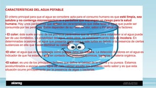 CARACTERÍSTICAS DEL AGUA POTABLE
El criterio principal para que el agua se considere apta para el consumo humano es que esté limpia, sea
salubre y no contenga microorganismos o parásitos que supongan un riesgo para la salud
humana. Hay unos parámetros que definen las características que debe tener el agua que puede ser
consumida por las personas. Éstos dependen de su color, su olor, sabor o PH entre otros factores:
• El color: éste suele ser uno de los primeros parámetros que se analiza para establecer si el agua puede
ser de uso doméstico. La potabilidad del agua, entre otros, se establece cuando ésta es incolora. En
determinadas ocasiones, el agua que presenta cierto color o sale turbia es debido a la presencia de ciertas
sustancias en ella que hacen disminuir su calidad.
•El olor: el agua que es considerada como potable debe ser inolora. La detección de olores en el agua es
indicador de que ha estado o está en contacto con productos químicos, bacterias o materia orgánica.
•El sabor: es uno de los principales factores que define la calidad de la misma y su pureza. Estamos
acostumbrados a asociar como agua de mala calidad aquella que presenta cierto sabor y es que esta
situación ocurre principalmente por la presencia de algas o bacterias.
 