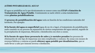 ¿CÓMO POTABILIZAR EL AGUA?
El agua se potabiliza en lo que técnicamente se conoce como una ETAP o Estación de
Tratamiento de Agua Potable. Comúnmente se suele referir a estas instalaciones
como plantas potabilizadoras.
El proceso de potabilización del agua varía en función de las condiciones naturales del
territorio. Por ejemplo:
Si la fuente del agua es superficial (agua de un río o lago), el tratamiento de potabilización
suele consistir en un proceso de separación de ciertos componentes del agua natural, seguido de
la precipitación de impurezas, filtración y desinfección con cloro u ozono.
Si la fuente de agua tiene presencia de sales y/o metales pesados los procesos de
eliminación de este tipo de impurezas son más complicados y costosos. En zonas con escasez de
recursos hídricos y costeras se puede obtener agua potable por desalinización, que se
suele llevar a cabo por ósmosis inversa o destilación.
 