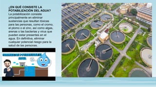 ¿EN QUÉ CONSISTE LA
POTABILIZACIÓN DEL AGUA?
La potabilización consiste
principalmente en eliminar
sustancias que resultan tóxicas
para las personas, como el cromo,
el plomo o el zinc, así como algas,
arenas o las bacterias y virus que
pueden estar presentes en el
agua. En definitiva, eliminar
cualquier potencial riesgo para la
salud de las personas.
 