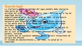 Soporte legal
La vigilancia sobre la calidad del agua potable debe ejercerse
como parte de las
acciones del plan de atención básica .PAB., definido en la ley de
seguridad social,
específicamente en la resolución 4288 de 1996. La vigilancia
permanente es
necesaria para asegurar el cumplimiento de dicha resolución.
La ley marco para lo relacionado con los factores de riesgo
asociados al ambiente
es la ley 9ª de 1979; en desarrollo de dicha ley se expidió el
decreto 475 de 1998,
por el cual se establecen las normas técnicas de calidad del agua
potable, teniendo
en cuenta que en cualquier momento pueden existir situaciones de
peligro que afecten
el sistema de abastecimiento y, por ende, la salud de la
comunidad.
 