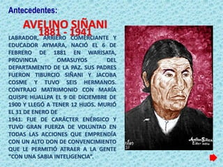 AVELINO SIÑANI
LABRADOR, ARRIERO COMERCIANTE Y
EDUCADOR AYMARA, NACIÓ EL 6 DE
FEBRERO DE 1881 EN WARISATA,
PROVINCIA OMASUYOS DEL
DEPARTAMENTO DE LA PAZ. SUS PADRES
FUERON TIBURCIO SIÑANI Y JACOBA
COSME Y TUVO SEIS HERMANOS.
CONTRAJO MATRIMONIO CON MARÍA
QUISPE HUALLPA EL 9 DE DICIEMBRE DE
1900 Y LLEGÓ A TENER 12 HIJOS. MURIÓ
EL 31 DE ENERO DE
1941. FUE DE CARÁCTER ENÉRGICO Y
TUVO GRAN FUERZA DE VOLUNTAD EN
TODAS LAS ACCIONES QUE EMPRENDÍA
CON UN ALTO DON DE CONVENCIMIENTO
QUE LE PERMITIÓ ATRAER A LA GENTE
“CON UNA SABIA INTELIGENCIA”.
1881 - 1941
Antecedentes:
 