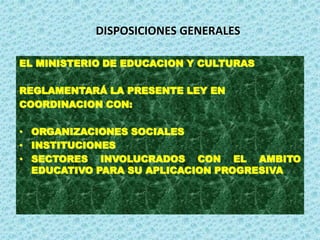 DISPOSICIONES GENERALES
EL MINISTERIO DE EDUCACION Y CULTURAS
REGLAMENTARÁ LA PRESENTE LEY EN
COORDINACION CON:
• ORGANIZACIONES SOCIALES
• INSTITUCIONES
• SECTORES INVOLUCRADOS CON EL AMBITO
EDUCATIVO PARA SU APLICACION PROGRESIVA
 