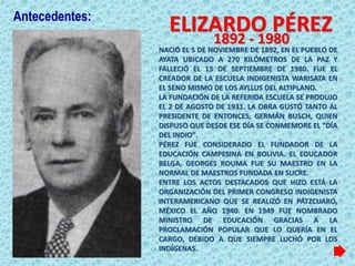 NACIÓ EL 5 DE NOVIEMBRE DE 1892, EN EL PUEBLO DE
AYATA UBICADO A 270 KILÓMETROS DE LA PAZ Y
FALLECIÓ EL 15 DE SEPTIEMBRE DE 1980. FUE EL
CREADOR DE LA ESCUELA INDIGENISTA WARISATA EN
EL SENO MISMO DE LOS AYLLUS DEL ALTIPLANO.
LA FUNDACIÓN DE LA REFERIDA ESCUELA SE PRODUJO
EL 2 DE AGOSTO DE 1931. LA OBRA GUSTÓ TANTO AL
PRESIDENTE DE ENTONCES, GERMÁN BUSCH, QUIEN
DISPUSO QUE DESDE ESE DÍA SE CONMEMORE EL "DÍA
DEL INDIO".
PÉREZ FUE CONSIDERADO EL FUNDADOR DE LA
EDUCACIÓN CAMPESINA EN BOLIVIA. EL EDUCADOR
BELGA, GEORGES ROUMA FUE SU MAESTRO EN LA
NORMAL DE MAESTROS FUNDADA EN SUCRE.
ENTRE LOS ACTOS DESTACADOS QUE HIZO ESTÁ LA
ORGANIZACIÓN DEL PRIMER CONGRESO INDIGENISTA
INTERAMERICANO QUE SE REALIZÓ EN PÁTZCUARO,
MÉXICO EL AÑO 1940. EN 1949 FUE NOMBRADO
MINISTRO DE EDUCACIÓN GRACIAS A LA
PROCLAMACIÓN POPULAR QUE LO QUERÍA EN EL
CARGO, DEBIDO A QUE SIEMPRE LUCHÓ POR LOS
INDÍGENAS.
ELIZARDO PÉREZ
1892 - 1980
Antecedentes:
 