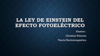 LA LEY DE EINSTEIN DEL
EFECTO FOTOELÉCTRICO
Alumno :
Christian Palacios
Teoría Electromagnética
 