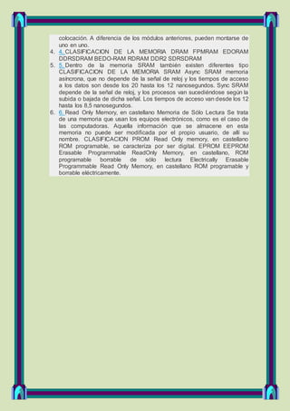 colocación. A diferencia de los módulos anteriores, pueden montarse de
uno en uno.
4. 4. CLASIFICACION DE LA MEMORIA DRAM FPMRAM EDORAM
DDRSDRAM BEDO-RAM RDRAM DDR2 SDRSDRAM
5. 5. Dentro de la memoria SRAM también existen diferentes tipo
CLASIFICACION DE LA MEMORIA SRAM Async SRAM memoria
asíncrona, que no depende de la señal de reloj y los tiempos de acceso
a los datos son desde los 20 hasta los 12 nanosegundos. Sync SRAM
depende de la señal de reloj, y los procesos van sucediéndose según la
subida o bajada de dicha señal. Los tiempos de acceso van desde los 12
hasta los 8,5 nanosegundos.
6. 6. Read Only Memory, en castellano Memoria de Sólo Lectura Se trata
de una memoria que usan los equipos electrónicos, como es el caso de
las computadoras. Aquella información que se almacene en esta
memoria no puede ser modificada por el propio usuario, de allí su
nombre. CLASIFICACION PROM Read Only memory, en castellano
ROM programable, se caracteriza por ser digital. EPROM EEPROM
Erasable Programmable ReadOnly Memory, en castellano, ROM
programable borrable de sólo lectura Electrically Erasable
Programmable Read Only Memory, en castellano ROM programable y
borrable eléctricamente.
 