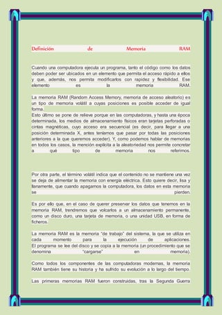 Definición de Memoria RAM
Cuando una computadora ejecuta un programa, tanto el código como los datos
deben poder ser ubicados en un elemento que permita el acceso rápido a ellos
y que, además, nos permita modificarlos con rapidez y flexibilidad. Ese
elemento es la memoria RAM.
La memoria RAM (Random Access Memory, memoria de acceso aleatorio) es
un tipo de memoria volátil a cuyas posiciones es posible acceder de igual
forma.
Esto último se pone de relieve porque en las computadoras, y hasta una época
determinada, los medios de almacenamiento físicos eran tarjetas perforadas o
cintas magnéticas, cuyo acceso era secuencial (es decir, para llegar a una
posición determinada X, antes teníamos que pasar por todas las posiciones
anteriores a la que queremos acceder). Y, como podemos hablar de memorias
en todos los casos, la mención explícita a la aleatoriedad nos permite concretar
a qué tipo de memoria nos referimos.
Por otra parte, el término volátil indica que el contenido no se mantiene una vez
se deja de alimentar la memoria con energía eléctrica. Esto quiere decir, lisa y
llanamente, que cuando apagamos la computadora, los datos en esta memoria
se pierden.
Es por ello que, en el caso de querer preservar los datos que tenemos en la
memoria RAM, trendremos que volcarlos a un almacenamiento permanente,
como un disco duro, una tarjeta de memoria, o una unidad USB, en forma de
ficheros.
La memoria RAM es la memoria “de trabajo” del sistema, la que se utiliza en
cada momento para la ejecución de aplicaciones.
El programa se lee del disco y se copia a la memoria (un procedimiento que se
denomina “cargarse” en memoria).
Como todos los componentes de las computadoras modernas, la memoria
RAM también tiene su historia y ha sufrido su evolución a lo largo del tiempo.
Las primeras memorias RAM fueron construidas, tras la Segunda Guerra
 