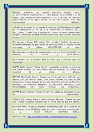 Mundial, empleando un material magnético llamado ferrita.
Al ser un material magnetizable, se podían polarizar en un sentido o en el
inverso para representar respectivamente un uno y un cero, los números
representativos de la lógica binária con la cual funcionan todas las
computadoras modernas.
A finales de la década de los setenta, la revolución del silicio alcanza el mundo
de la computación y, con él, a la construcción de memorias RAM.
Las primeras computadoras, al igual que las primeras microcomputadoras años
después, incluían una cantidad de memoria RAM que hoy en día nos parecería
irrisoria.
Por ejemplo, el Sinclair ZX81 del año 1981 montaba 1 Kilobyte, mientras que
cualquier smartphone de gama media de hoy en día monta 1 Gigabyte, lo cual
representa mil millones (1.000.000.000) de bytes.
No solamente en cantidad ha evolucionado la memoria RAM, sino también en
velocidad de acceso y miniaturización.
Esta evolución de la memoria RAM ha dado lugar a diferentes tipos de
tecnología:
SRAM (Static Random Access Memory), consistente en un tipo de memoria
que puede mantener los datos mientrs haya un suministro de corriente sin
necesitar de un circuito de refresco.
NVRAM (Non-Volatile Random Access Memory), la cual viola la definición que
hemos dado de memoria volátil, pues puede mantener los datos en ella
almacenados incluso después de que sea coirtada la corriente eléctrica. Se
encuentra, en cantidades pequeñas, en dispositivos electrónicos para
funcionalidades tales como mantener una configuración.
DRAM (Dynamic Random Access Memory), que utiliza una tecnología basada
en condensadores.
SDRAM (Synchronous Dynamic Random-Access Memory). El hecho de que
sea síncrona le permite funcionar con el mismo reloj del bus del sistema.
DDR SDRAM y, con ella, las siguientes evoluciones DDR2, 3 y 4. Consisten en
una variación de las SDRAM de mayor velocidad. Los números sucesivos (el 2,
3 y 4) indican mayores velocidades todavía.
I Definicion ABC https://www.definicionabc.com/tecnologia/memoria-ram.php
 