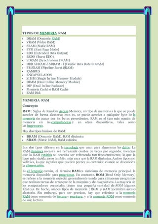 TIPOS DE MEMORIA RAM
 DRAM (Dynamic RAM)
 VRAM (Vídeo RAM)
 SRAM (Static RAM)
 FPM (Fast Page Mode)
 EDO (Extended Data Output)
 BEDO (Burst EDO)
 SDRAM (Synchronous DRAM)
 DDR SDRAM ó SDRAM II (Double Data Rate SDRAM)
 PB SRAM (Pipeline Burst SRAM)
 RAMBUS
 ENCAPSULADOS
 SIMM (Single In line Memory Module)
 DIMM (Dual In line Memory Module)
 DIP (Dual In line Package)
 Memoria Caché ó RAM Caché
 RAM Disk
MEMORIA RAM
Concepto
RAM : Siglas de Random Access Memory, un tipo de memoria a la que se puede
acceder de forma aleatoria; esto es, se puede acceder a cualquier byte de la
memoria sin pasar por los bytes precedentes. RAM es el tipo más común de
memoria en las computadoras y en otros dispositivos, tales como
las impresoras.
Hay dos tipos básicos de RAM:
 DRAM (Dynamic RAM), RAM dinámica
 SRAM (Static RAM), RAM estática
Los dos tipos difieren en la tecnología que usan para almacenar los datos. La
RAM dinámica necesita ser refrescada cientos de veces por segundo, mientras
que la RAM estática no necesita ser refrescada tan frecuentemente, lo que la
hace más rápida, pero también más cara que la RAM dinámica. Ambos tipos son
volátiles, lo que significa que pueden perder su contenido cuando se desconecta
la alimentación.
En el lenguaje común, el término RAM es sinónimo de memoria principal, la
memoria disponible para programas. En contraste, ROM (Read Only Memory)
se refiere a la memoria especial generalmente usada para almacenar programas
que realizan tareas de arranque de la máquina y de diagnósticos. La mayoría de
los computadores personales tienen una pequeña cantidad de ROM (algunos
Kbytes). De hecho, ambos tipos de memoria ( ROM y RAM )permiten acceso
aleatorio. Sin embargo, para ser precisos, hay que referirse a la memoria
RAM como memoria de lectura y escritura, y a la memoria ROM como memoria
de solo lectura.
 
