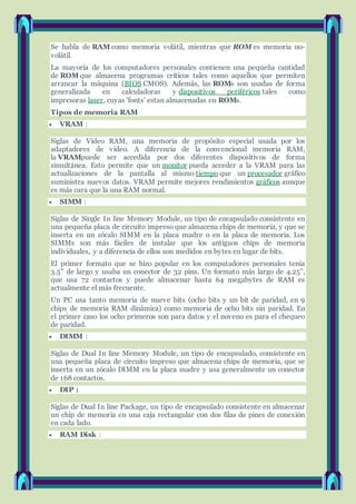 Se habla de RAM como memoria volátil, mientras que ROM es memoria no-
volátil.
La mayoría de los computadores personales contienen una pequeña cantidad
de ROM que almacena programas críticos tales como aquellos que permiten
arrancar la máquina (BIOS CMOS). Además, las ROMs son usadas de forma
generalizada en calculadoras y dispositivos periféricos tales como
impresoras laser, cuyas 'fonts' estan almacenadas en ROMs.
Tipos de memoria RAM
 VRAM :
Siglas de Vídeo RAM, una memoria de propósito especial usada por los
adaptadores de vídeo. A diferencia de la convencional memoria RAM,
la VRAMpuede ser accedida por dos diferentes dispositivos de forma
simultánea. Esto permite que un monitor pueda acceder a la VRAM para las
actualizaciones de la pantalla al mismo tiempo que un procesador gráfico
suministra nuevos datos. VRAM permite mejores rendimientos gráficos aunque
es más cara que la una RAM normal.
 SIMM :
Siglas de Single In line Memory Module, un tipo de encapsulado consistente en
una pequeña placa de circuito impreso que almacena chips de memoria, y que se
inserta en un zócalo SIMM en la placa madre o en la placa de memoria. Los
SIMMs son más fáciles de instalar que los antiguos chips de memoria
individuales, y a diferencia de ellos son medidos en bytes en lugar de bits.
El primer formato que se hizo popular en los computadores personales tenía
3.5" de largo y usaba un conector de 32 pins. Un formato más largo de 4.25",
que usa 72 contactos y puede almacenar hasta 64 megabytes de RAM es
actualmente el más frecuente.
Un PC usa tanto memoria de nueve bits (ocho bits y un bit de paridad, en 9
chips de memoria RAM dinámica) como memoria de ocho bits sin paridad. En
el primer caso los ocho primeros son para datos y el noveno es para el chequeo
de paridad.
 DIMM :
Siglas de Dual In line Memory Module, un tipo de encapsulado, consistente en
una pequeña placa de circuito impreso que almacena chips de memoria, que se
inserta en un zócalo DIMM en la placa madre y usa generalmente un conector
de 168 contactos.
 DIP :
Siglas de Dual In line Package, un tipo de encapsulado consistente en almacenar
un chip de memoria en una caja rectangular con dos filas de pines de conexión
en cada lado.
 RAM Disk :
 