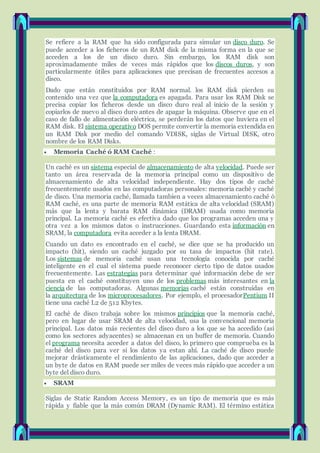 Se refiere a la RAM que ha sido configurada para simular un disco duro. Se
puede acceder a los ficheros de un RAM disk de la misma forma en la que se
acceden a los de un disco duro. Sin embargo, los RAM disk son
aproximadamente miles de veces más rápidos que los discos duros, y son
particularmente útiles para aplicaciones que precisan de frecuentes accesos a
disco.
Dado que están constituidos por RAM normal. los RAM disk pierden su
contenido una vez que la computadora es apagada. Para usar los RAM Disk se
precisa copiar los ficheros desde un disco duro real al inicio de la sesión y
copiarlos de nuevo al disco duro antes de apagar la máquina. Observe que en el
caso de fallo de alimentación eléctrica, se perderán los datos que huviera en el
RAM disk. El sistema operativo DOS permite convertir la memoria extendida en
un RAM Disk por medio del comando VDISK, siglas de Virtual DISK, otro
nombre de los RAM Disks.
 Memoria Caché ó RAM Caché :
Un caché es un sistema especial de almacenamiento de alta velocidad. Puede ser
tanto un área reservada de la memoria principal como un dispositivo de
almacenamiento de alta velocidad independiente. Hay dos tipos de caché
frecuentemente usados en las computadoras personales: memoria caché y caché
de disco. Una memoria caché, llamada tambien a veces almacenamiento caché ó
RAM caché, es una parte de memoria RAM estática de alta velocidad (SRAM)
más que la lenta y barata RAM dinámica (DRAM) usada como memoria
principal. La memoria caché es efectiva dado que los programas acceden una y
otra vez a los mismos datos o instrucciones. Guardando esta información en
SRAM, la computadora evita acceder a la lenta DRAM.
Cuando un dato es encontrado en el caché, se dice que se ha producido un
impacto (hit), siendo un caché juzgado por su tasa de impactos (hit rate).
Los sistemas de memoria caché usan una tecnología conocida por caché
inteligente en el cual el sistema puede reconocer cierto tipo de datos usados
frecuentemente. Las estrategias para determinar qué información debe de ser
puesta en el caché constituyen uno de los problemas más interesantes en la
ciencia de las computadoras. Algunas memorias caché están construidas en
la arquitectura de los microprocesadores. Por ejemplo, el procesadorPentium II
tiene una caché L2 de 512 Kbytes.
El caché de disco trabaja sobre los mismos principios que la memoria caché,
pero en lugar de usar SRAM de alta velocidad, usa la convencional memoria
principal. Los datos más recientes del disco duro a los que se ha accedido (así
como los sectores adyacentes) se almacenan en un buffer de memoria. Cuando
el programa necesita acceder a datos del disco, lo primero que comprueba es la
caché del disco para ver si los datos ya estan ahí. La caché de disco puede
mejorar drásticamente el rendimiento de las aplicaciones, dado que acceder a
un byte de datos en RAM puede ser miles de veces más rápido que acceder a un
byte del disco duro.
 SRAM
Siglas de Static Random Access Memory, es un tipo de memoria que es más
rápida y fiable que la más común DRAM (Dynamic RAM). El término estática
 